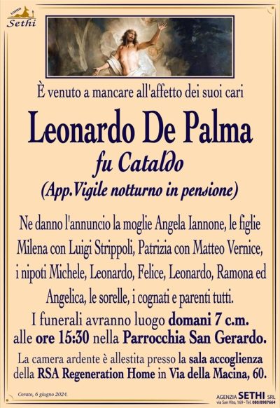 È venuto a mancare all’affetto dei suoi cari
Leonardo De Palma
fu Cataldo
(App.Vigile notturno in pensione)
Ne danno l’annuncio la moglie Angela Iannone, le figlie Milena con Luigi Strippoli, Patrizia con Matteo Vernice, i nipoti Michele, Leonardo, Felice, Leonardo, Ramona ed Angelica, le sorelle, i cognati e parenti tutti.
I funerali avranno luogo domani 7 c.m. alle ore 15:30 nella Parrocchia San Gerardo.
La camera ardente è allestita presso la sala accoglienza della RSA Regeneration Home in Via della Macina, 60.
