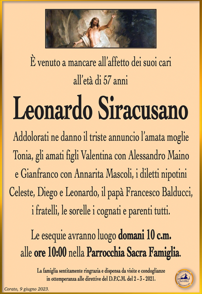 È venuto a mancare all’affetto dei suoi cari all’età di 57 anni
Leonardo Siracusano
Addolorati ne danno il triste annuncio l’amata moglie Tonia, gli amati figli Valentina con Alessandro Maino e Gianfranco con Annarita Mascoli, i diletti nipotini Celeste, Diego e Leonardo, il papà Francesco Balducci, i fratelli, le sorelle i cognati e parenti tutti.
Le esequie avranno luogo domani 10 c.m. alle ore 10:00 nella Parrocchia Sacra Famiglia.
La famiglia sentitamente ringrazia e dispensa da visite e condoglianze in ottemperanza alle direttive del D.P.C.M. del 2 – 3 – 2021