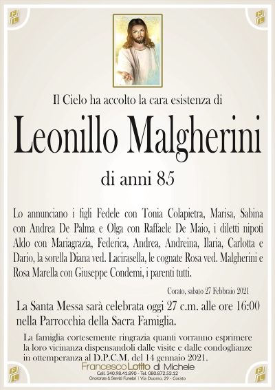 Il Cielo ha accolto la cara esistenza di
Leonillo Malgherini
di anni 85
Lo annunciano i figli Fedele con Tonia Colapietra, Marisa, Sabina
con Andrea De Palma e Olga con Raffaele De Maio, i diletti nipoti
Aldo con Mariagrazia, Federica, Andrea, Andreina, Ilaria, Carlotta e
Dario, la sorella Diana ved. Lacirasella, le cognate Rosa ved. Malgherini e
Rosa Marella con Giuseppe Condemi, i parenti tutti.
Corato, sabato 27 Febbraio 2021
La Santa Messa sarà celebratoa oggi 27 c.m. alle ore 16:00
nella Parrocchia della Sacra Famiglia.
La famiglia cortesemente ringrazia quanti vorranno esprimere
la loro vicinanza dispensandoli dalle visite e dalle condoglianze
in ottemperanza al D.P.C.M. del 14 gennaio 2021.