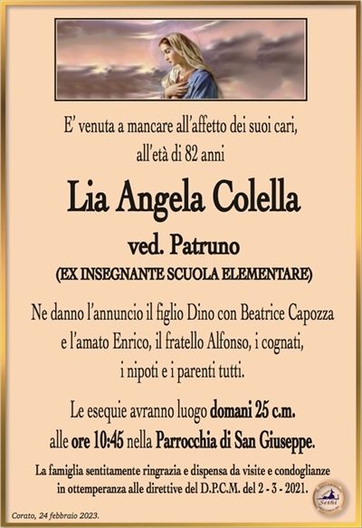 E’ venuta a mancare all’affetto dei suoi cari,
all’età di 82 anni
Lia Angela Colella
ved. Patruno
(EX INSEGNANTE SCUOLA ELEMENTARE)
Ne danno l’annuncio il figlio Dino con Beatrice Capozza
e l’amato Enrico, il fratello Alfonso, i cognati,
i nipoti e i parenti tutti.
Le esequie avranno luogo domani 25 c.m.
alle ore 10:45 nella Parrocchia di San Giuseppe.
La famiglia sentitamente ringrazia e dispensa da visite e condoglianze
in ottemperanza alle direttive del D.P.C.M. del 2 – 3 – 2021.