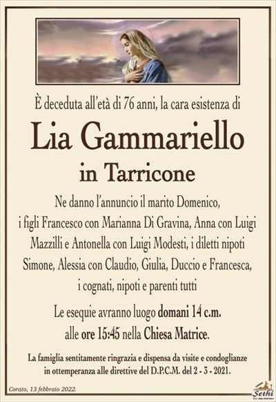 È deceduta all’età di 76 anni, la cara esistenza di
Lia Gammariello
in Tarricone
Ne danno l’annuncio il marito Domenico,
i figli Francesco con Marianna Di Gravina, Anna con Luigi Mazzilli e Antonella con Luigi Modesti, i diletti nipoti Simone, Alessia con Claudio, Giulia, Duccio e Francesca,
i cognati, nipoti e parenti tutti
Le esequie avranno luogo domani 14 c.m.
alle ore 15:45 nella Chiesa Matrice.
La famiglia sentitamente ringrazia e dispensa da visite e condoglianze
in ottemperanza alle direttive del D.P.C.M. del 2 – 3 – 2021.