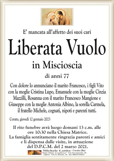 E’ mancata all’affetto dei suoi cariLiberata Vuolo
in Miscioscia
di anni 77
Con dolore lo annunciano il marito Francesco, i figli Vito
con la moglie Cristina Lupo, Emanuele con la moglie Cinzia
Mazzilli, Rosanna con il marito Francesco Mangione e
Giuseppe con la moglie Antonia Albino, la sorella Carmela,
il fratello Michele, cognati, nipoti e parenti tutti.
Corato, giovedì 12 gennaio 2023
Il rito funebre avrà luogo domani 13 c.m. alle
ore 10:30 nella Chiesa Matrice.
La famiglia sentitamente ringrazia parenti e amici
e li dispensa dalle visite, in attuazione
del D.P.C.M. del 2 marzo 2021.