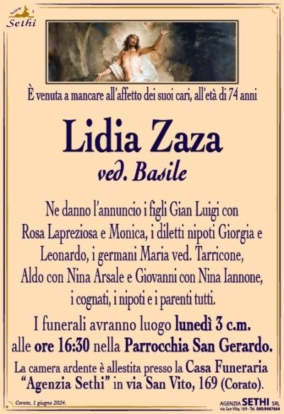 È venuta a mancare all’affetto dei suoi cari all’età di 74 anni
Lidia Zaza
ved. Basile
Ne danno l’annuncio i figli Gian Luigi con Rosa Lapreziosa e Monica, i diletti nipoti Giorgia e Leonardo, i germani Maria ved. Tarricone, Aldo con Nina Arsale e Giovanni con Nina Iannone, i cognati, i nipoti e i parenti tutti.
I funerali avranno luogo lunedì 3 c.m. alle ore 16:30 nella Parrocchia San Gerardo.
La camera ardente è allestita presso la Casa Funeraria “Agenzia Sethi” in via San Vito, 169 (Corato).