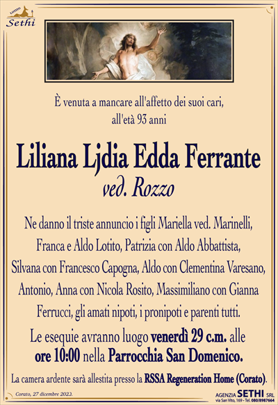 È venuta a mancare all’affetto dei suoi cari, all’età 93 anni
Liliana Ljdia Edda Ferranteved. Rozzo
Ne danno il triste annuncio i figli Mariella ved. Marinelli, Franca e Aldo Lotito, Patrizia con Aldo Abbattista, Silvana con Francesco Capogna, Aldo con Clementina Varesano, Antonio, Anna con Nicola Rosito, Massimiliano con Gianna Ferrucci, gli amati nipoti, i pronipoti e parenti tutti.
Le esequie avranno luogo venerdì 29 c.m. alle ore 10:00 nella Parrocchia San Domenico.