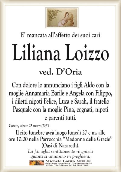 E’ mancata all’affetto dei suoi cariLiliana Loizzo
ved. D’Oria
Con dolore lo annunciano i figli Aldo con la
moglie Annamaria Barile e Angela con Filippo,
i diletti nipoti Felice, Luca e Sarah, il fratello
Pasquale con la moglie Pina, cognati, nipoti
e parenti tutti.
Corato, sabato 25 marzo 2023
Il rito funebre avrà luogo lunedì 27 c.m. alle
ore 10:00 nella Parrocchia ‘‘Madonna delle Grazie’’
(Oasi di Nazareth).
La famiglia sentitamente ringrazia
quanti si uniranno in preghiera.
