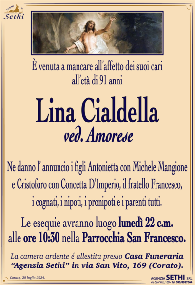 È venuta a mancare all’affetto dei suoi cari all’età di 91 anni
Lina Cialdella
ved. Amorese 
Ne danno l’ annuncio i figli Antonietta con Michele Mangione e Cristoforo con Concetta D’Imperio, il fratello Francesco, i cognati, i nipoti, i pronipoti e i parenti tutti.
Le esequie avranno luogo lunedì 22 c.m. alle ore 10:30 nella Parrocchia San Francesco.
Salma sala accoglienza Sethi
La camera ardente é allestita presso Casa Funeraria
“Agenzia Sethi” in via San Vito, 169 (Corato).