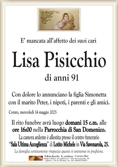 E’ mancata all’affetto dei suoi cariLisa Pisicchio
di anni 91
Con dolore lo annunciano la figlia Simonetta
con il marito Peter, i nipoti, i parenti e gli amici.
Corato, mercoledì 14 maggio 2025
Il rito funebre avrà luogo domani 15 c.m. alle
ore 16:00 nella Parrocchia di San Domenico.
La camera ardente è allestita presso il centro funerario
‘‘Sala Ultima Accoglienza’’ di Lotito Michele in Via Savonarola, 25.
La famiglia sentitamente ringrazia quanti si uniranno in preghiera.