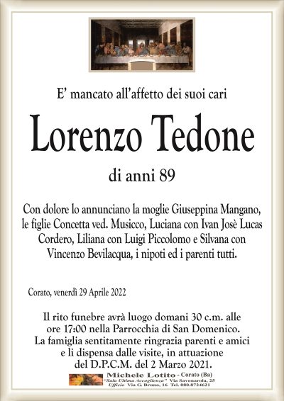 E’ mancato all’affetto dei suoi cariLorenzo Tedone
di anni 89 
Corato, venerdì 29 Aprile 2022
Con dolore lo annunciano la moglie Giuseppina Mangano,
le figlie Concetta ved. Musicco, Luciana con Ivan Josè Lucas Cordero,
Liliana con Luigi Piccolomo e Silvana con
Vincenzo Bevilacqua, i nipoti ed i parenti tutti.
Il rito funebre avrà luogo domani 30 c.m. alle
ore 17:00 nella Parrocchia di San Domenico.
La famiglia sentitamente ringrazia parenti e amici
e li dispensa dalle visite, in attuazione
del D.P.C.M. del 2 Marzo 2021.