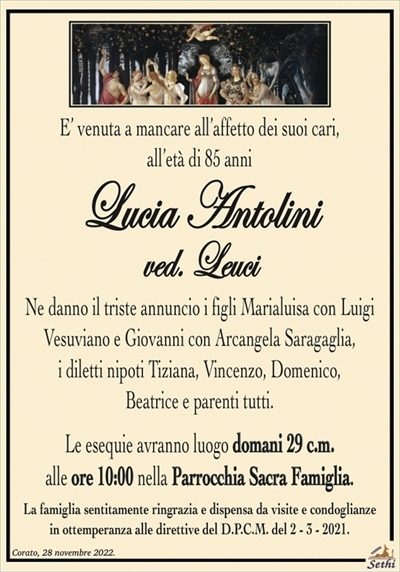 E’ venuta a mancare all’affetto dei suoi cari,all’età di 85 anni
Lucia Antolini
ved. Leuci
Ne danno il triste annuncio i figli Marialuisa con Luigi
Vesuviano e Giovanni con Arcangela Saragaglia,
i diletti nipoti Tiziana, Vincenzo, Domenico,
Beatrice e parenti tutti.
Le esequie avranno luogo domani 29 c.m.
alle ore 10:00 nella Parrocchia Sacra Famiglia.
La famiglia sentitamente ringrazia e dispensa da visite e condoglianze
in ottemperanza alle direttive del D.P.C.M. del 2 – 3 – 2021.