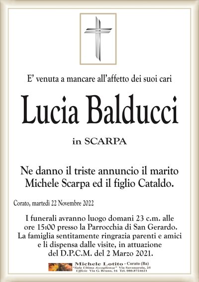 E’ venuta a mancare all’affetto dei suoi cariLucia Balducci
in SCARPA
Ne danno il triste annuncio il marito
Michele Scarpa ed il figlio Cataldo.
Corato, martedì 22 Novembre 2022
I funerali avranno luogo domani 23 c.m. alle
ore 15:00 presso la Parrocchia di San Gerardo.
La famiglia sentitamente ringrazia parenti e amici
e li dispensa dalle visite, in attuazione
del D.P.C.M. del 2 Marzo 2021.