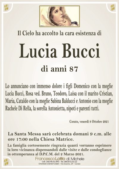 Il Cielo ha accolto la cara esistenza di
Lucia Bucci
di anni 87
Lo annunciano con immenso dolore i figli Domenico con la moglie
Lucia Bucci, Rosa ved. Bruno, Teodoro, Luisa con il marito Cristian,
Maria, Cataldo con la moglie Sabina Balducci e Antonio con la moglie
Rachele Di Rella, la sorella Antonietta, nipoti e parenti tutti.
Corato, venerdì 8 Ottobre 2021
La Santa Messa sarà celebrata domani 9 c.m. alle
ore 17:00 nella Chiesa Matrice.
La famiglia cortesemente ringrazia quanti vorranno esprimere
la loro vicinanza dispensandoli dalle visite e dalle condoglianze
in ottemperanza al D.P.C.M. del 2 Marzo 2021.
