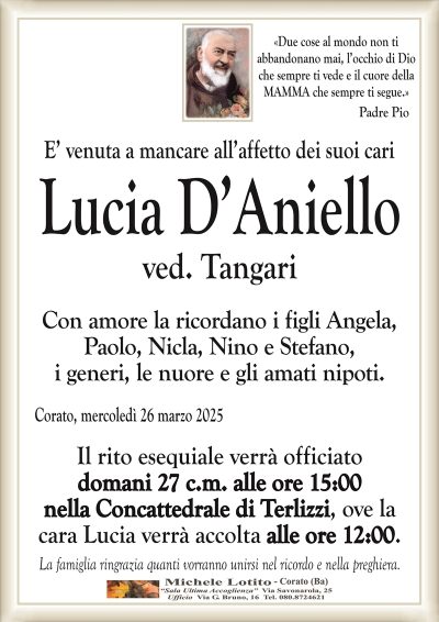 «Due cose al mondo non tiabbandonano mai, l’occhio di Dio
che sempre ti vede e il cuore della
MAMMA che sempre ti segue.» Padre Pio
E’ venuta a mancare all’affetto dei suoi cari
Lucia D’Aniello
ved. Tangari
Con amore la ricordano i figli Angela,
Paolo, Nicla, Nino e Stefano,
i generi, le nuore e gli amati nipoti.
Corato, mercoledì 26 marzo 2025
Il rito esequiale verrà officiato
domani 27 c.m. alle ore 15:00
nella Concattedrale di Terlizzi, ove la
cara Lucia verrà accolta alle ore 12:00.
La famiglia ringrazia quanti vorranno unirsi nel ricordo e nella preghiera.
