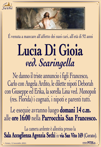É venuta a mancare all’affetto dei suoi cari, all’età di 92 anni
Lucia Di Gioia
ved. Scaringella
Ne danno il triste annuncio i figli Francesco, Carlo con Angela Ardito, le dilette nipoti Deborah con Giuseppe ed Erika, la sorella Lina ved. Monopoli (res. Florida) i cognati, i nipoti e parenti tutti.
Le esequie avranno luogo domani 14 c.m. alle ore 16:00 nella Parrocchia San Francesco.
La camera ardente è allestita presso la Sala Accoglienza Agenzia Sethi in via San Vito 169 (Corato).