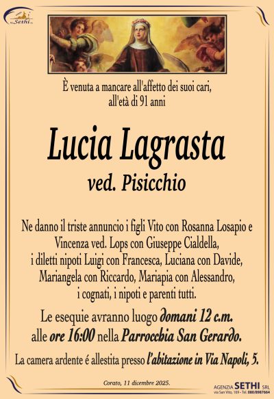 Ne danno il triste annuncio i figli Vito con Rosanna Losapio e
Vincenza ved. Lops con Giuseppe Cialdella, i diletti nipoti
Luigi con Francesca, Luciana co Davide, Mariangela con Riccardo,
Mariapia con Alessandro, i cognati, i nipoti e parenti tutti.
I funerali avranno luogo domani 13 c.m.
alle ore 16:00 nella Parrocchia San Gerardo.
La camera ardente è allestita presso
l’abitazione in Via Napoli, 5.