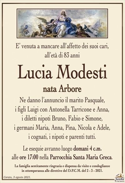 E’ venuta a mancare all‘affetto dei suoi cari,all’età di 83 anni
Lucia Modesti
nata Arbore
Ne danno l’annuncio il marito Pasquale,
i figli Luigi con Antonella Tarricone e Anna,
i diletti nipoti Bruno, Fabio e Simone,
i germani Maria, Anna, Pina, Nicola e Adele,
i cognati, i nipoti e parenti tutti.
Le esequie avranno luogo domani 4 c.m.
alle ore 17:00 nella Parrocchia Santa Maria Greca.
La famiglia sentitamente ringrazia e dispensa da visite e condoglianze
in ottemperanza alle direttive del D.P.C.M. del 2 – 3 – 2021.