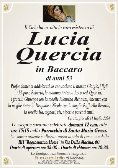 Il Cielo ha accolto la cara esistenza diLucia
Quercia
in Baccaro
di anni 53
Profondamente addolorati, lo annunciano il marito Giorgio, i figli
Aldopio e Roberta, la mamma Antonia Iosca ved. Quercia,
i fratelli Giuseppe con la moglie Filomena Mennuni, Vincenzo con
la moglie Antonia Pasquale e Nicola con la moglie Raffaella Berardi,
la sorella Isa, cognati, zie, nipoti e parenti tutti.
Corato, giovedì 11 luglio 2024
Le esequie saranno celebrate domani 12 c.m. alle
ore 17:15 nella Parrocchia di Santa Maria Greca.
La camera ardente è allestita presso la sala di commiato della
RH ‘‘Regeneration Home’’ in Via Della Macina, 60.
Orario di apertura ore 08:00 – Orario di chiusura ore 20:30.
La famiglia sentitamente ringrazia.