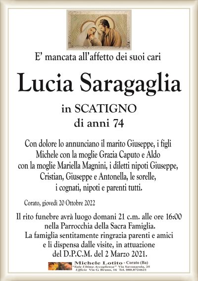 E’ mancata all’affetto dei suoi cari
Lucia Saragaglia
in SCATIGNO
di anni 74
Corato, giovedì 20 Ottobre 2022
Con dolore lo annunciano il marito Giuseppe, i figli
Michele con la moglie Grazia Caputo e Aldo
con la moglie Mariella Magnini, i diletti nipoti Giuseppe,
Cristian, Giuseppe e Antonella, le sorelle,
i cognati, nipoti e parenti tutti.
Il rito funebre avrà luogo domani 21 c.m. alle ore 16:00
nella Parrocchia della Sacra Famiglia.
La famiglia sentitamente ringrazia parenti e amici
e li dispensa dalle visite, in attuazione
del D.P.C.M. del 2 Marzo 2021.