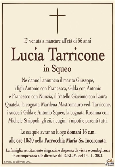 E’ venuta a mancare all’età di 56 anni
Lucia Tarricone
in Squeo
Ne danno l’annuncio il marito Giuseppe,
i figli Antonio con Francesca, Gilda con Antonio
e Francesco con Nunzia, il fratello Giacomo con Laura
Quatela, la cognata Marilena Mastromauro ved. Tarricone,
i suoceri Gilda e Antonio Squeo, la cognata Rosanna con
Michele Strippoli, gli zii, i cugini, i nipoti e parenti tutti.
Le esequie avranno luogo domani 16 c.m.
alle ore 10:30 nella Parrocchia Maria Ss. Incoronata.
La famiglia sentitamente ringrazia e dispensa da visite e condoglianze
in ottemperanza alle direttive del D.P.C.M. del 14 – 1 – 2021.