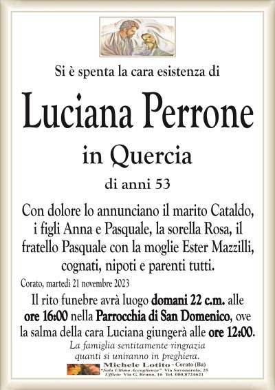 Si è spenta la cara esistenza diLuciana Perrone
in Quercia
di anni 53
Con dolore lo annunciano il marito Cataldo,
i figli Anna e Pasquale, la sorella Rosa, il
fratello Pasquale con la moglie Ester Mazzilli,
cognati, nipoti e parenti tutti.
Corato, martedì 21 novembre 2023
Il rito funebre avrà luogo domani 22 c.m. alle
ore 16:00 nella Parrocchia di San Domenico, ove
la salma della cara Luciana giungerà alle ore 12:00.
La famiglia sentitamente ringrazia
quanti si uniranno in preghiera.