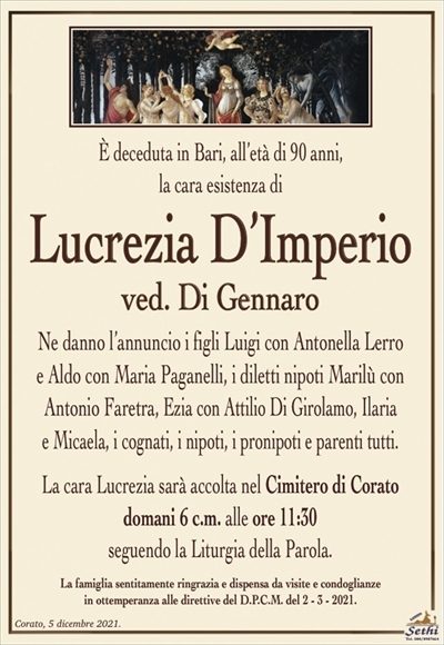 È deceduta in Bari, all’età di 90 anni, la cara esistenza di
Lucrezia D’Imperio
ved. Di Gennaro
Ne danno l’annuncio i figli Luigi con Antonella Lerro
e Aldo con Maria Paganelli, i diletti nipoti Marilù con
Antonio Faretra, Ezia con Attilio Di Girolamo, Ilaria
e Micaela, i cognati, i nipoti, i pronipoti e parenti tutti.
La cara Lucrezia sarà accolta nel Cimitero di Corato domani 6 c.m. alle ore 11:30
seguendo la Liturgia della Parola.
La famiglia sentitamente ringrazia e dispensa da visite e condoglianze
in ottemperanza alle direttive del D.P.C.M. del 2 – 3 – 2021.