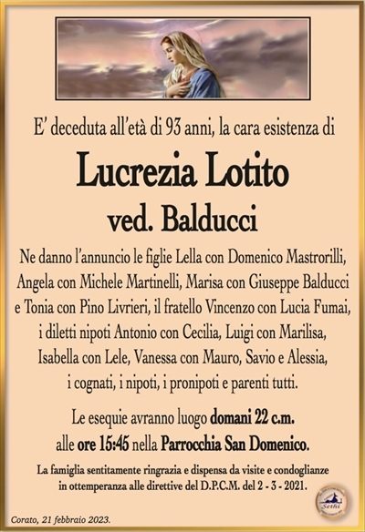 E’ deceduta all’età di 93 anni, la cara esistenza di
Lucrezia Lotito
ved. Balducci
Ne danno l’annuncio le figlie Lella con Domenico Mastrorilli,
Angela con Michele Martinelli, Marisa con Giuseppe Balducci
e Tonia con Pino Livrieri, il fratello Vincenzo con Lucia Fumai,
i diletti nipoti Antonio con Cecilia, Luigi con Marilisa,
Isabella con Lele, Vanessa con Mauro, Savio e Alessia,
i cognati, i nipoti, i pronipoti e parenti tutti.
Le esequie avranno luogo domani 22 c.m.
alle ore 15:45 nella Parrocchia San Domenico.
La famiglia sentitamente ringrazia e dispensa da visite e condoglianze
in ottemperanza alle direttive del D.P.C.M. del 2 – 3 – 2021.