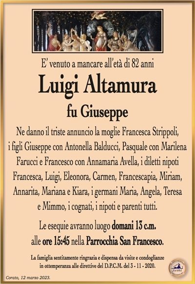 E’ venuto a mancare all’età di 82 anni
Luigi Altamura
fu Giuseppe
Ne danno il triste annuncio la moglie Francesca Strippoli,
i figli Giuseppe con Antonella Balducci, Pasquale con Marilena Farucci e Francesco con Annamaria Avella, i diletti nipoti Francesca, Luigi, Eleonora, Carmen, Francescapia, Miriam,
Annarita, Mariana e Kiara, i germani Maria, Angela, Teresa
e Mimmo, i cognati, i nipoti e parenti tutti.
Le esequie avranno luogo domani 13 c.m.
alle ore 15:45 nella Parrocchia San Francesco.
La famiglia sentitamente ringrazia e dispensa da visite e condoglianze
in ottemperanza alle direttive del D.P.C.M. del 3 – 11 – 2020.