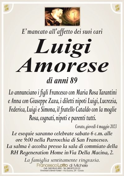 E’ mancato all’affetto dei suoi cariLuigi
Amorese
di anni 89
Lo annunciano i figli Francesco con Maria Rosa Tarantini
e Anna con Giuseppe Zaza, i diletti nipoti Luigi, Lucrezia,
Federica, Luigi e Simona, il fratello Cataldo con la moglie
Rosa, cognati, nipoti e parenti tutti.
Corato, giovedì 4 maggio 2023
Le esequie saranno celebrate sabato 6 c.m. alle
ore 9:00 nella Parrocchia di San Francesco.
La salma è accolta presso la sala di commiato della
RH Regeneration Home in Via Della Macina, 2.
La famiglia sentitamente ringrazia.