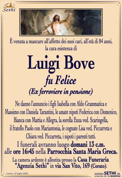 È venuta a mancare all’affetto dei suoi cari, all’età di 84 anni, la cara esistenza di
Luigi Bove
fu Felice
(Ex ferroviere in pensione)
Ne danno l’annuncio i figli Isabella con Aldo Grammatica e Massimo con Daniela Tarantini, le amate nipoti Federica con Domenico, Bianca con Mattia e Allegra, la sorella Enza ved. Scaringella, il fratello Paulo con Mariantonia, le cognate Lisa ved. Piccarreta e Chiara ved. Piccarreta, i nipoti i parenti tutti.
I funerali avranno luogo domani 13 c.m. alle ore 16:45 nella Parrocchia Santa Maria Greca.
La camera ardente è allestita presso la Casa Funeraria “Agenzia Sethi” in via San Vito, 169 (Corato).