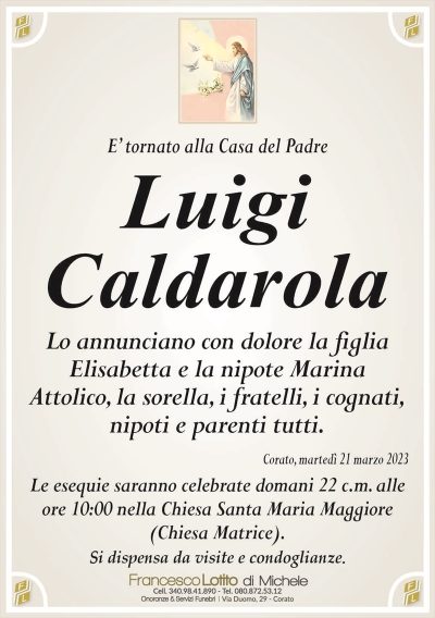 E’ tornato alla Casa del PadreLuigi
Caldarola
Lo annunciano con dolore la figlia
Elisabetta e la nipote Marina
Attolico, la sorella, i fratelli, i cognati,
nipoti e parenti tutti.
Corato, martedì 21 marzo 2023
Le esequie saranno celebrate domani 22 c.m. alle
ore 10:00 nella Chiesa Santa Maria Maggiore
(Chiesa Matrice).
Si dispensa da visite e condoglianze.
