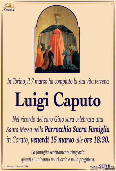 In Torino, il 7 marzoha compiuto la sua vita terrena
Luigi Caputo
Nel ricordo del caro Gino, sarà celebrata una Santa Messa nella Parrocchia Sacra Famiglia in Corato venerdì 15 marzo alle ore 18:30.
La famiglia ringrazia quanti si uniranno nel ricordo e nella preghiera.
