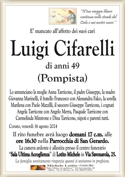 ‘’Il tuo viaggio liberocontinua nelle strade del
Cielo e nei nostri cuori.’’
E’ mancato all’affetto dei suoi cari
Luigi Cifarelli
di anni 49
(Pompista)
Lo annunciano la moglie Anna Tarricone, il padre Giuseppe, la madre
Giovanna Marinelli, il fratello Francesco con Alessandra Falco, la sorella
Marilena con Paolo Mazzilli, il suocero Giuseppe Tarricone, i cognati
Angela Tarricone con Angelo Merra, Pasquale Tarricone con
Carmelinda Mintrone e Dina Tarricone, nipoti e parenti tutti.
Corato, venerdì 16 agosto 2024
Il rito funebre avrà luogo domani 17 c.m. alle
ore 16:30 nella Parrocchia di San Gerardo.
La camera ardente è allestita presso il centro funerario
‘‘Sala Ultima Accoglienza’’ di Lotito Michele in Via Savonarola, 25.
La famiglia sentitamente ringrazia quanti si uniranno in preghiera.