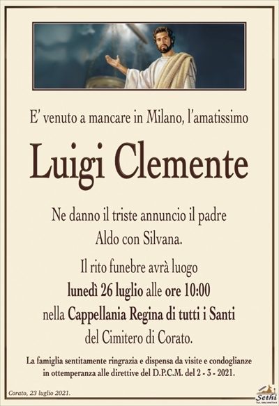 E’ venuto a mancare in Milano, l’amatissimo
Luigi Clemente
Ne danno il triste annuncio il padre
Aldo con Silvana.
Il rito funebre avrà luogo
lunedì 26 luglio alle ore 10:00
nella Cappellania Regina di tutti i Santi
del Cimitero di Corato.
La famiglia sentitamente ringrazia e dispensa da visite e condoglianze
in ottemperanza alle direttive del D.P.C.M. del 2 – 3 – 2021.