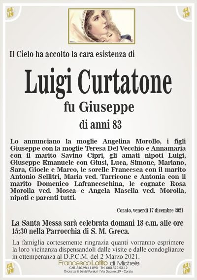 Il Cielo ha accolto la cara esistenza diLuigi Curtatone
La famiglia cortesemente ringrazia quanti vorranno esprimere
la loro vicinanza dispensandoli dalle visite e dalle condoglianze
in ottemperanza al D.P.C.M. del 2 Marzo 2021.
Corato, venerdì 17 dicembre 2021
fu Giuseppe
Lo annunciano la moglie Angelina Morollo, i figli
Giuseppe con la moglie Teresa Del Vecchio e Annamaria
con il marito Savino Cipri, gli amati nipoti Luigi,
Giuseppe Emanuele con Giusi, Luca, Simone, Mariano,
Sara, Gioele e Marco, le sorelle Francesca con il marito
Antonio Sellitri, Maria ved. Tarricone e Antonia con il
marito Domenico Lafranceschina, le cognate Rosa
Morolla ved. Mosca e Angela Masella ved. Morolla,
nipoti e parenti tutti.
di anni 83
La Santa Messa sarà celebrata domani 18 c.m. alle ore
15:30 nella Parrocchia di S. M. Greca.