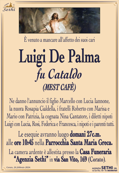 È venuto a mancare all’affetto dei suoi cari
Luigi De Palma
fu Cataldo
(MEST CAFÈ)
Ne danno l’annuncio il figlio Marcello con Lucia Iannone,
la nuora Rosapia Cialdella, i fratelli Roberto con Marisa e
Mario con Patrizia, la cognata Nina Cantatore, i diletti nipoti
Luigi con Lucia, Rosi, Federica e Francesca, i nipoti e i parenti tutti.
Le esequie avranno luogo domani 27c.m.
alle ore 10:45 nella Parrocchia Santa Maria Greca.
La camera ardente è allestita presso la Casa Funeraria
“Agenzia Sethi” in via San Vito, 169 (Corato)