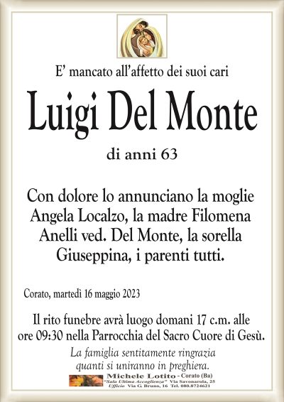 E’ mancato all’affetto dei suoi cariLuigi Del Monte
di anni 63
Con dolore lo annunciano la moglie
Angela Localzo, la madre Filomena
Anelli ved. Del Monte, la sorella
Giuseppina, i parenti tutti.
Corato, martedì 13 maggio 2023
Il rito funebre avrà luogo domani 17 c.m. alle
ore 09:30 nella Parrocchia del Sacro Cuore di Gesù.
La famiglia sentitamente ringrazia
quanti si uniranno in preghiera.