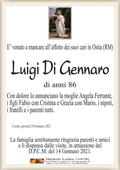 E’ venuto a mancare all’affetto dei suoi cari in Ostia (RM)
Luigi Di Gennaro
di anni 86
Con dolore lo annunciano la moglie Angela Ferrante,
i figli Fabio con Cristina e Grazia con Mario, i nipoti,
i fratelli e i parenti tutti.
Corato, giovedì 28 Gennaio 2021
La famiglia sentitamente ringrazia parenti e amici
e li dispensa dalle visite, in attuazione del
D.P.C.M. del 14 Gennaio 2021.