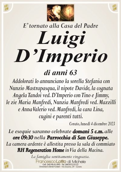 E’ tornato alla Casa del PadreLuigi
D’Imperio
di anni 63
Addolorati lo annunciano la sorella Stefania con
Nunzio Mastrapasqua, il nipote Davide, la cognata
Angela Tandoi ved. D’Imperio con Tino e Jimmy,
le zie Maria Manfredi, Nunzia Manfredi ved. Mazzilli
e Anna Valerio ved. Manfredi, la cara Lina,
cugini e parenti tutti.
Corato, lunedì 4 dicembre 2023
Le esequie saranno celebrate domani 5 c.m. alle
ore 09:30 nella Parrocchia di San Giuseppe.
La camera ardente è allestita presso la sala di commiato
RH Regeneration Home in Via della Macina.
La famiglia sentitamente ringrazia.