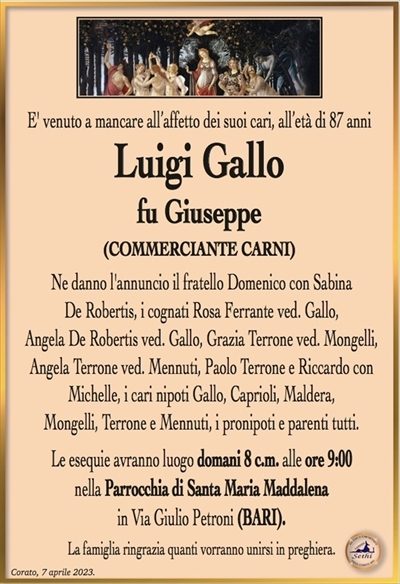E’ venuto a mancare all’affetto dei suoi cari, all’età di 87 anni
Luigi Gallo
fu Giuseppe
(COMMERCIANTE CARNI)
Ne danno l’annuncio il fratello Domenico con Sabina
De Robertis, le cognate Rosa Ferrante ved. Gallo e Angela
De Robertis ved. Gallo, i cari nipoti Gallo, Caprioli, Maldera,
Mongelli, Terrone e Mennuti, i pronipoti e parenti tutti.
Le esequie avranno luogo domani 8 c.m. alle ore 9:00
nella Parrocchia di Santa Maria Maddalena
in Via Giulio Petroni (BARI).
La famiglia ringrazia quanti vorranno unirsi in preghiera.