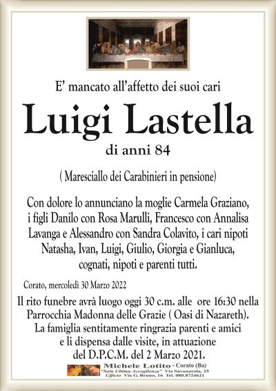 E’ mancato all’affetto dei suoi cari
Luigi Lastella
di anni 84
( Maresciallo dei Carabinieri in pensione)
Con dolore lo annunciano la moglie Carmela Graziano,
i figli Danilo con Rosa Marulli, Francesco con Annalisa
Lavanga e Alessandro con Sandra Colavito, i cari nipoti
Natasha, Ivan, Luigi, Giulio, Giorgia e Gianluca,
cognati, nipoti e parenti tutti.
Corato, mercoledì 30 Marzo 2022
Il rito funebre avrà luogo oggi 30 c.m. alle ore 16:30 nella
Parrocchia Madonna delle Grazie ( Oasi di Nazareth).
La famiglia sentitamente ringrazia parenti e amici
e li dispensa dalle visite, in attuazione
del D.P.C.M. del 2 Marzo 2021.