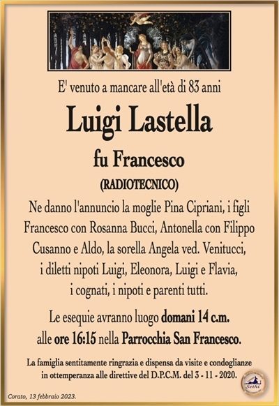 Luigi Lastella
fu Francesco
(RADIOTECNICO)
Ne danno l’annuncio la moglie Pina Cipriani, i figli Francesco con Rosanna Bucci, Antonella con Filippo Cusanno e Aldo, la sorella Angela ved. Venitucci, i diletti nipoti Luigi, Eleonora, Luigi e Flavia, i cognati, i nipoti e parenti tutti.
Le esequie avranno luogo domani 14 c.m. alle ore 16:15 nella Parrocchia San Francesco.
La famiglia sentitamente ringrazia e dispensa da visite e condoglianze in ottemperanza alle direttive del D.P.C.M. del 3 – 11 – 2020.