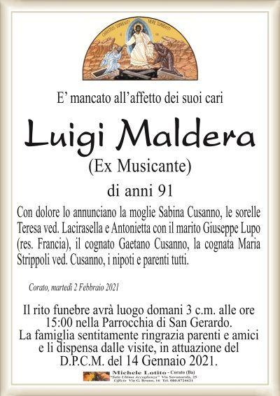 E’ mancato all’affetto dei suoi cari
Luigi Maldera
(Ex Musicante)
di anni 91
Con dolore lo annunciano la moglie Sabina Cusanno, le sorelle
Teresa ved. Lacirasella e Antonietta con il marito Giuseppe Lupo
(res. Francia), il cognato Gaetano Cusanno, la cognata Maria
Strippoli ved. Cusanno, i nipoti e parenti tutti.
Corato, martedì 2 Febbraio 2021
Il rito funebre avrà luogo domani 3 c.m. alle ore
15:00 nella Parrocchia di San Gerardo.
La famiglia sentitamente ringrazia parenti e amici
e li dispensa dalle visite, in attuazione del
D.P.C.M. del 14 Gennaio 2021.