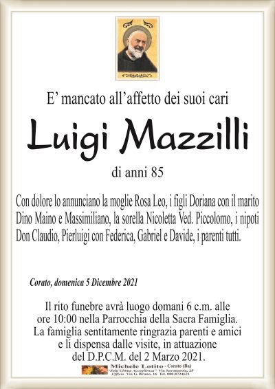 E’ mancato all’affetto dei suoi cariLuigi Mazzilli
di anni 85
Con dolore lo annunciano la moglie Rosa Leo, i figli Doriana con il marito
Dino Maino e Massimiliano, la sorella Nicoletta Ved. Piccolomo, i nipoti
Don Claudio, Pierluigi con Federica, Gabriel e Davide, i parenti tutti.
Corato, domenica 5 Dicembre 2021
Il rito funebre avrà luogo domani 6 c.m. alle
ore 10:00 nella Parrocchia della Sacra Famiglia.
La famiglia sentitamente ringrazia parenti e amici
e li dispensa dalle visite, in attuazione
del D.P.C.M. del 2 Marzo 2021.