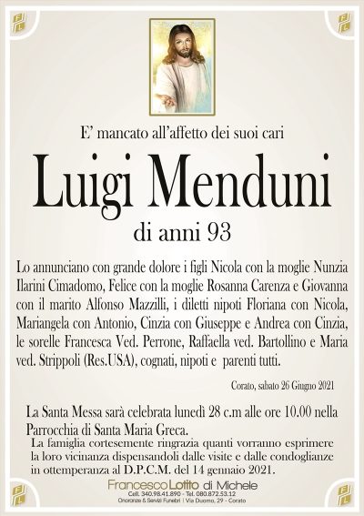 E’ mancato all’affetto dei suoi cari
Luigi Menduni
di anni 93
Lo annunciano con grande dolore i figli Nicola con la moglie Nunzia
Ilarini Cimadomo, Felice con la moglie Rosanna Carenza e Giovanna
con il marito Alfonso Mazzilli, i diletti nipoti Floriana con Nicola,
Mariangela con Antonio, Cinzia con Giuseppe e Andrea con Cinzia,
le sorelle Francesca Ved. Perrone, Raffaella ved. Bartollino e Maria
ved. Strippoli (Res.USA), cognati, nipoti e parenti tutti.
Corato, sabato 26 Giugno 2021
La Santa Messa sarà celebrata lunedì 28 c.m alle ore 10.00 nella
Parrocchia di Santa Maria Greca.
La famiglia cortesemente ringrazia quanti vorranno esprimere
la loro vicinanza dispensandoli dalle visite e dalle condoglianze
in ottemperanza al D.P.C.M. del 14 gennaio 2021.