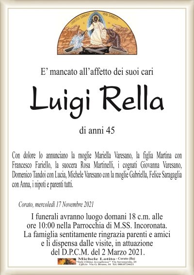 E’ mancato all’affetto dei suoi cari
Luigi Rella
di anni 45
Con dolore lo annunciano la moglie Mariella Varesano con la figlia Martina,
la suocera Rosa Martinelli, i cognati Giovanna Varesano, Domenico Tandoi
con Lucia, Michele Varesano con la moglie Gabriella, Felice Saragaglia con Anna,
i nipoti e parenti tutti.
Corato, mercoledì 17 Novembre 2021
I funerali avranno luogo domani 18 c.m. alle
ore 10:00 nella Parrocchia di M.SS. Incoronata.
La famiglia sentitamente ringrazia parenti e amici
e li dispensa dalle visite, in attuazione
del D.P.C.M. del 2 Marzo 2021.