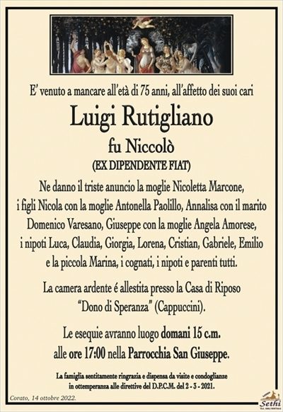 E’ venuto a mancare all’età di 75 anni, all’affetto dei suoi cari
Luigi Rutigliano
fu Niccolò
(EX DIPENDENTE FIAT)
Ne danno il triste anuncio la moglie Nicoletta Marcone,
i figli Nicola con la moglie Antonella Paolillo, Annalisa con il marito Domenico Varesano, Giuseppe con la moglie Angela Amorese,
i nipoti Luca, Claudia, Giorgia, Lorena, Cristian, Gabriele, Emilio
e la piccola Marina, i cognati, i nipoti e parenti tutti.
La camera ardente é allestita presso la Casa di Riposo
“Dono di Speranza” (Cappuccini).
Le esequie avranno luogo domani 15 c.m.
alle ore 17:00 nella Parrocchia San Giuseppe.
La famiglia sentitamente ringrazia e dispensa da visite e condoglianze
in ottemperanza alle direttive del D.P.C.M. del 2 – 3 – 2021.