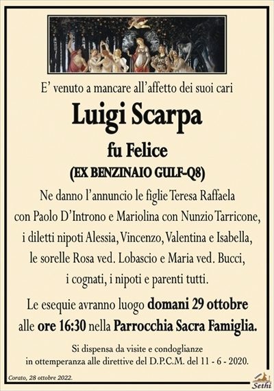 E’ venuto a mancare all’affetto dei suoi cari
Luigi Scarpa
fu Felice
(EX BENZINAIO GULF-Q8)
Ne danno l’annuncio le figlie Teresa Raffaela
con Paolo D’Introno e Mariolina con Nunzio Tarricone,
i diletti nipoti Alessia, Vincenzo, Valentina e Isabella,
le sorelle Rosa ved. Lobascio e Maria ved. Bucci,
i cognati, i nipoti e parenti tutti.
Le esequie avranno luogo domani 29 ottobre
alle ore 16:30 nella Parrocchia Sacra Famiglia.
Si dispensa da visite e condoglianze
in ottemperanza alle direttive del D.P.C.M. del 11 – 6 – 2020.