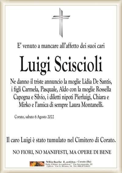 E’ venuto a mancare all’affetto dei suoi cariLuigi Sciscioli
Ne danno il triste annuncio la moglie Lidia De Santis,
i figli Carmela, Pasquale, Aldo con la moglie Rossella
Capogna e Silvio, i diletti nipoti Pierluigi, Chiara e
Mirko e l’amica di sempre Laura Montanelli.
Corato, sabato 6 Agosto 2022
Il caro Luigi è stato tumulato nel Cimitero di Corato. 
NO FIORI, NO MANIFESTI, MA OPERE DI BENE