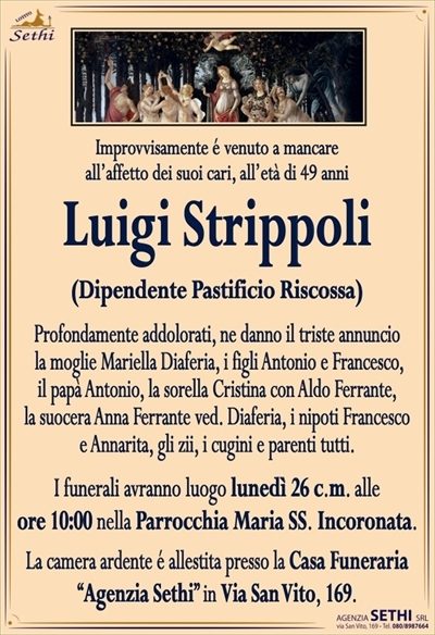 Improvvisamente é venuto a mancareall’affetto dei suoi cari, all’età di 49 anni
Luigi Strippoli
(Dipendente Pastificio Riscossa)
Profondamente addolorati, ne danno il triste annuncio
la moglie Mariella Diaferia, i figli Antonio e Francesco,
il papà Antonio, la sorella Cristina con Aldo Ferrante,
la suocera Anna Ferrante ved. Diaferia, i nipoti Francesco
e Annarita, gli zii, i cugini e parenti tutti.
I funerali avranno luogo lunedì 26 c.m. alle
ore 10:00 nella Parrocchia Maria SS. Incoronata.
La camera ardente é allestita presso la Casa Funeraria
“Agenzia Sethi” in Via San Vito, 169.