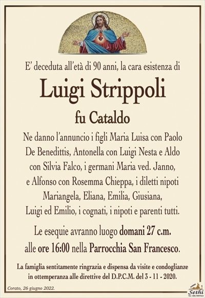 E’ deceduta all’età di 90 anni, la cara esistenza di
Luigi Strippoli
fu Cataldo
Ne danno l’annuncio i figli Maria Luisa con Paolo
De Benedittis, Antonella con Luigi Nesta e Aldo
con Silvia Falco, i germani Maria ved. Janno,
e Alfonso con Rosemma Chieppa, i diletti nipoti
Mariangela, Eliana, Emilia, Giusiana,
Luigi ed Emilio, i cognati, i nipoti e parenti tutti.
Le esequie avranno luogo domani 27 c.m.
alle ore 16:00 nella Parrocchia San Francesco.
La famiglia sentitamente ringrazia e dispensa da visite e condoglianze
in ottemperanza alle direttive del D.P.C.M. del 3 – 11 – 2020.