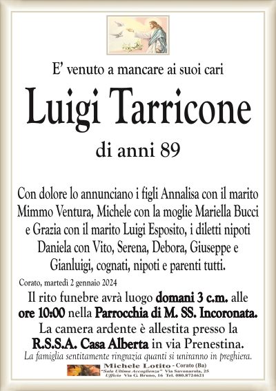 E’ venuto a mancare ai suoi cariLuigi Tarricone
di anni 89
Con dolore lo annunciano i figli Annalisa con il marito
Mimmo Ventura, Michele con la moglie Mariella Bucci
e Grazia con il marito Luigi Esposito, i diletti nipoti
Daniela, Serena, Debora, Giuseppe e Gianluigi, cognati,
nipoti e parenti tutti.
Corato, martedì 2 gennaio 2024
Il rito funebre avrà luogo domani 3 c.m. alle
ore 10:00 nella Parrocchia di M. SS. Incoronata.
La camera ardente è allestita presso la
R.S.S.A. Casa Alberta in via Prenestina.
La famiglia sentitamente ringrazia quanti si uniranno in preghiera.